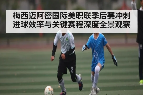 梅西迈阿密国际美职联季后赛冲刺进球效率与关键赛程深度全景观察