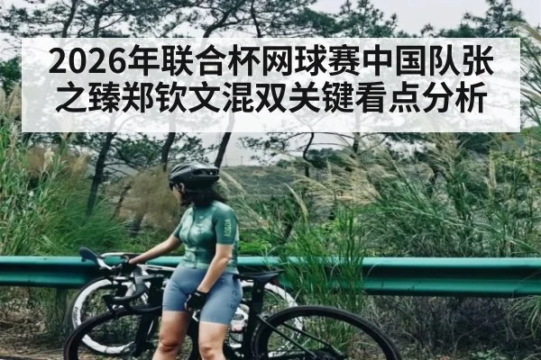 2026年联合杯网球赛中国队张之臻郑钦文混双关键看点分析